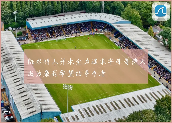 凯尔特人并未全力追求字母哥热火成为最有希望的争夺者