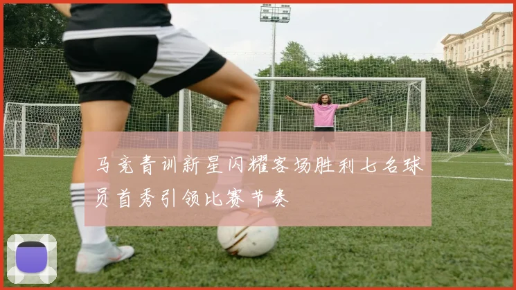 马竞青训新星闪耀客场胜利七名球员首秀引领比赛节奏