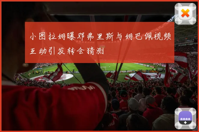 小图拉姆曝邓弗里斯与姆巴佩视频互动引发转会猜测