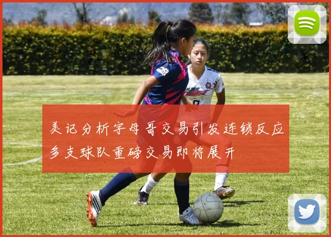 美记分析字母哥交易引发连锁反应多支球队重磅交易即将展开