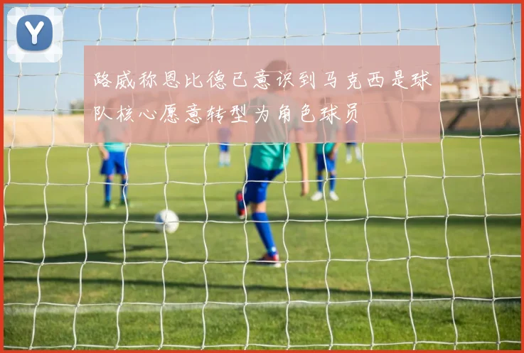 路威称恩比德已意识到马克西是球队核心愿意转型为角色球员