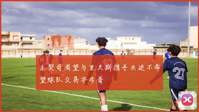 东契奇渴望与里夫斯携手共进不希望球队交易字母哥