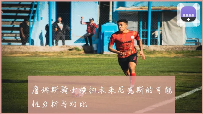 詹姆斯骑士横扫未来尼克斯的可能性分析与对比