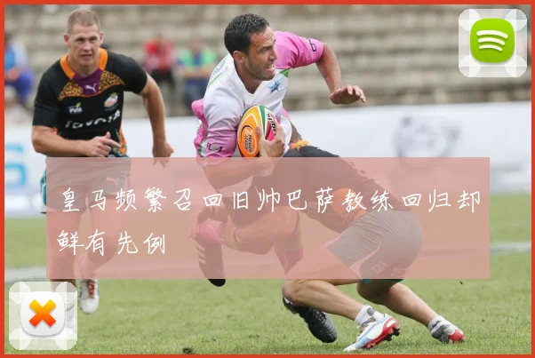 皇马频繁召回旧帅巴萨教练回归却鲜有先例