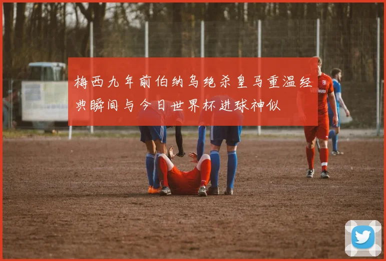 梅西九年前伯纳乌绝杀皇马重温经典瞬间与今日世界杯进球神似