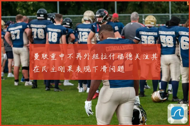 曼联重申不再外租拉什福德关注其在民主刚果表现下滑问题