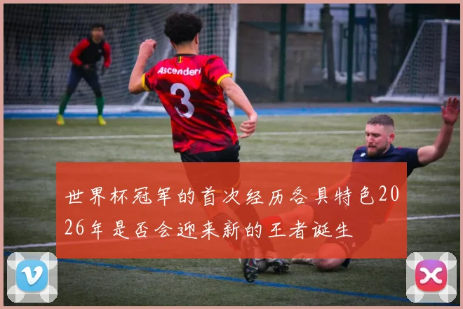 世界杯冠军的首次经历各具特色2026年是否会迎来新的王者诞生