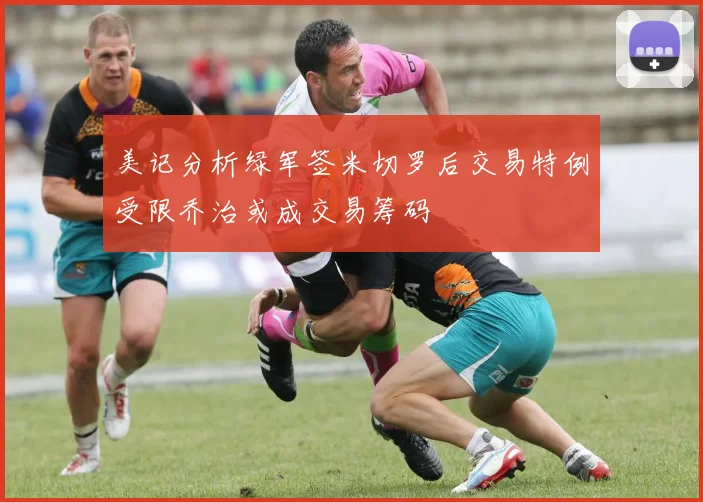 美记分析绿军签米切罗后交易特例受限乔治或成交易筹码