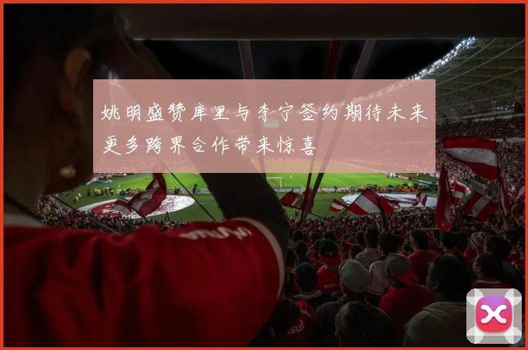 姚明盛赞库里与李宁签约期待未来更多跨界合作带来惊喜