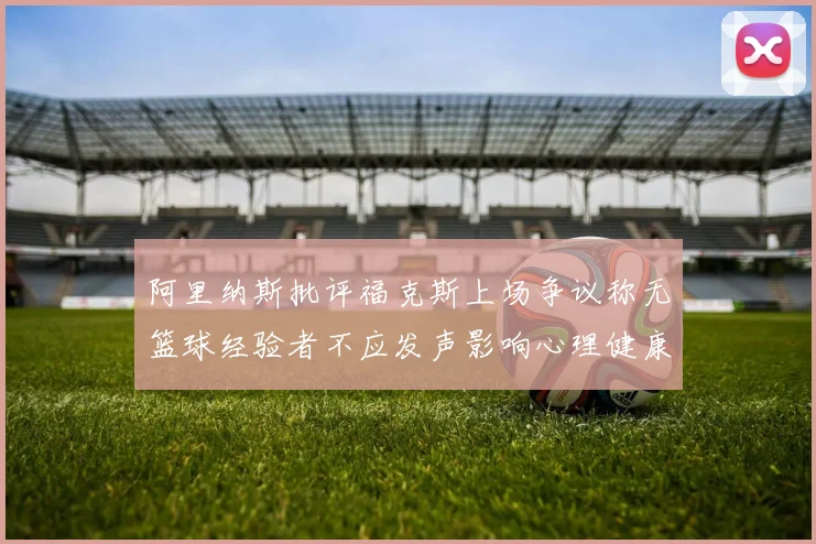 阿里纳斯批评福克斯上场争议称无篮球经验者不应发声影响心理健康