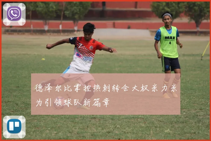 德泽尔比掌控热刺转会大权亲力亲为引领球队新篇章
