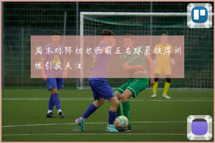 周末对阵切尔西前五名球员缺席训练引发关注