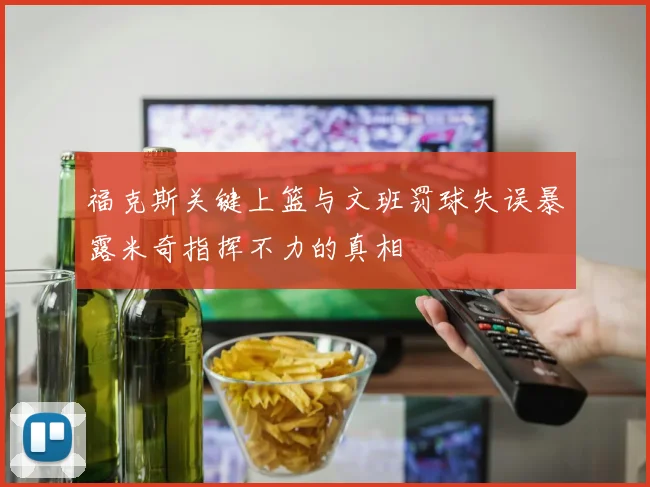 福克斯关键上篮与文班罚球失误暴露米奇指挥不力的真相