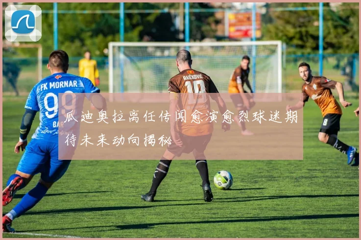 瓜迪奥拉离任传闻愈演愈烈球迷期待未来动向揭秘