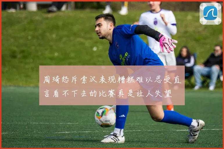 周琦怒斥索汉表现糟糕难以忍受直言看不下去的比赛真是让人失望