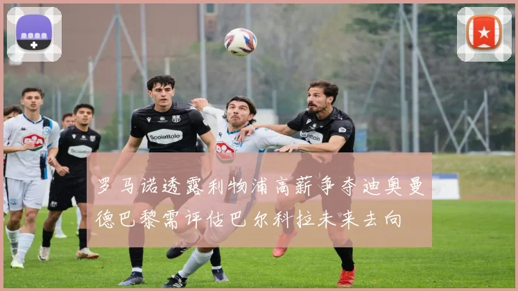 罗马诺透露利物浦高薪争夺迪奥曼德巴黎需评估巴尔科拉未来去向