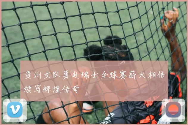 贵州女队勇赴瑞士全球赛薪火相传续写辉煌传奇