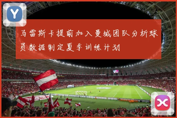 马雷斯卡提前加入曼城团队分析球员数据制定夏季训练计划
