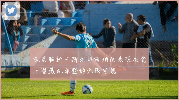 深度解析卡斯尔与哈珀的表现板凳上潜藏凯尔登的无限可能