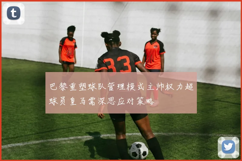 巴黎重塑球队管理模式主帅权力超球员皇马需深思应对策略
