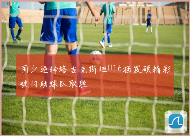 国少逆转塔吉克斯坦U16杨宸硕精彩破门助球队取胜