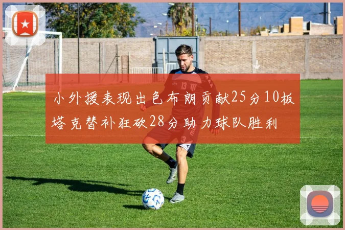 小外援表现出色布朗贡献25分10板塔克替补狂砍28分助力球队胜利