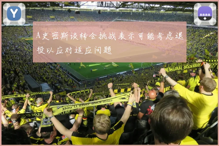 A史密斯谈转会挑战表示可能考虑退役以应对适应问题