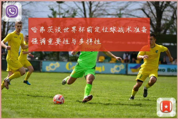 哈弗茨谈世界杯前定位球战术准备强调重要性与多样性
