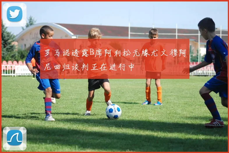 罗马诺透露B席阿利松无缘尤文穆阿尼回归谈判正在进行中