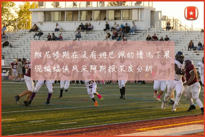 维尼修斯在没有姆巴佩的情况下展现蝙蝠侠风采阿斯报深度分析