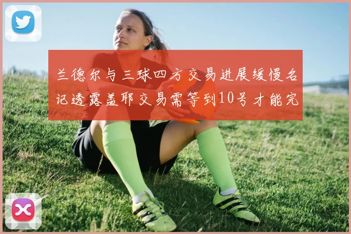 兰德尔与三球四方交易进展缓慢名记透露盖耶交易需等到10号才能完成