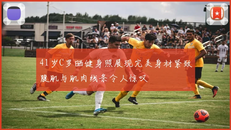 41岁C罗晒健身照展现完美身材紧致腹肌与肌肉线条令人惊叹