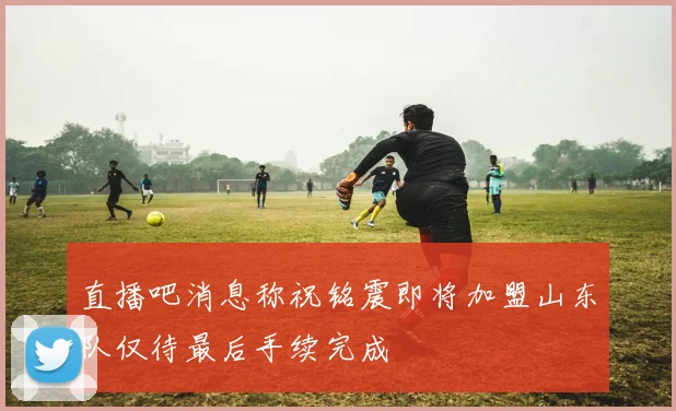 直播吧消息称祝铭震即将加盟山东队仅待最后手续完成